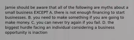 Jamie should be aware that all of the following are myths about a small business EXCEPT A. there is not enough financing to start businesses. B. you need to make something if you are going to make money. C. you can never try again if you fail. D. the biggest hurdle facing an individual considering a business opportunity is inaction