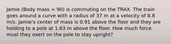 Jamie (Body mass = 90) is commuting on the TRAX. The train goes around a curve with a radius of 37 m at a velocity of 8.8 m/s. Jamie's center of mass is 0.91 above the floor and they are holding to a pole at 1.63 m above the floor. How much force must they exert on the pole to stay upright?