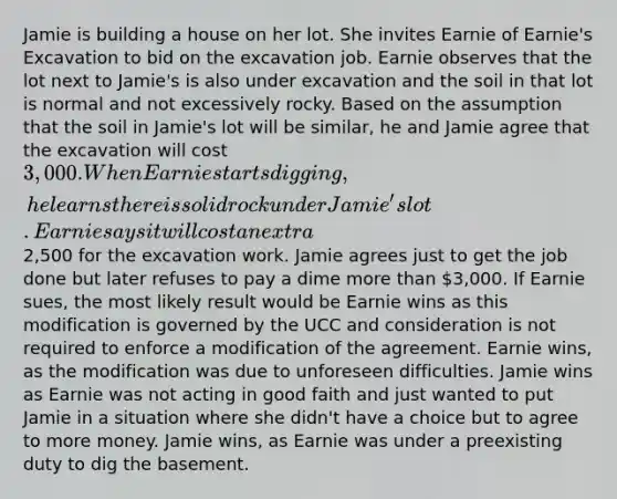 Jamie is building a house on her lot. She invites Earnie of Earnie's Excavation to bid on the excavation job. Earnie observes that the lot next to Jamie's is also under excavation and the soil in that lot is normal and not excessively rocky. Based on the assumption that the soil in Jamie's lot will be similar, he and Jamie agree that the excavation will cost 3,000. When Earnie starts digging, he learns there is solid rock under Jamie's lot. Earnie says it will cost an extra2,500 for the excavation work. Jamie agrees just to get the job done but later refuses to pay a dime more than 3,000. If Earnie sues, the most likely result would be Earnie wins as this modification is governed by the UCC and consideration is not required to enforce a modification of the agreement. Earnie wins, as the modification was due to unforeseen difficulties. Jamie wins as Earnie was not acting in good faith and just wanted to put Jamie in a situation where she didn't have a choice but to agree to more money. Jamie wins, as Earnie was under a preexisting duty to dig the basement.