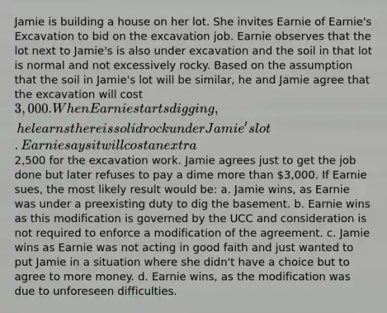 Jamie is building a house on her lot. She invites Earnie of Earnie's Excavation to bid on the excavation job. Earnie observes that the lot next to Jamie's is also under excavation and the soil in that lot is normal and not excessively rocky. Based on the assumption that the soil in Jamie's lot will be similar, he and Jamie agree that the excavation will cost 3,000. When Earnie starts digging, he learns there is solid rock under Jamie's lot. Earnie says it will cost an extra2,500 for the excavation work. Jamie agrees just to get the job done but later refuses to pay a dime <a href='https://www.questionai.com/knowledge/keWHlEPx42-more-than' class='anchor-knowledge'>more than</a> 3,000. If Earnie sues, the most likely result would be: a. Jamie wins, as Earnie was under a preexisting duty to dig the basement. b. Earnie wins as this modification is governed by the UCC and consideration is not required to enforce a modification of the agreement. c. Jamie wins as Earnie was not acting in good faith and just wanted to put Jamie in a situation where she didn't have a choice but to agree to more money. d. Earnie wins, as the modification was due to unforeseen difficulties.