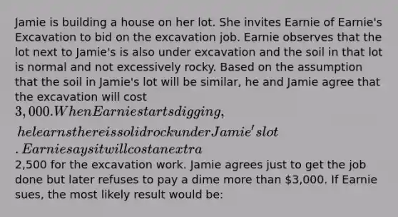 Jamie is building a house on her lot. She invites Earnie of Earnie's Excavation to bid on the excavation job. Earnie observes that the lot next to Jamie's is also under excavation and the soil in that lot is normal and not excessively rocky. Based on the assumption that the soil in Jamie's lot will be similar, he and Jamie agree that the excavation will cost 3,000. When Earnie starts digging, he learns there is solid rock under Jamie's lot. Earnie says it will cost an extra2,500 for the excavation work. Jamie agrees just to get the job done but later refuses to pay a dime <a href='https://www.questionai.com/knowledge/keWHlEPx42-more-than' class='anchor-knowledge'>more than</a> 3,000. If Earnie sues, the most likely result would be: