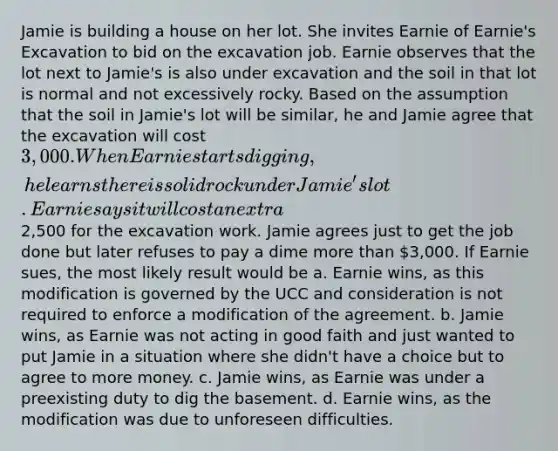 Jamie is building a house on her lot. She invites Earnie of Earnie's Excavation to bid on the excavation job. Earnie observes that the lot next to Jamie's is also under excavation and the soil in that lot is normal and not excessively rocky. Based on the assumption that the soil in Jamie's lot will be similar, he and Jamie agree that the excavation will cost 3,000. When Earnie starts digging, he learns there is solid rock under Jamie's lot. Earnie says it will cost an extra2,500 for the excavation work. Jamie agrees just to get the job done but later refuses to pay a dime more than 3,000. If Earnie sues, the most likely result would be a. Earnie wins, as this modification is governed by the UCC and consideration is not required to enforce a modification of the agreement. b. Jamie wins, as Earnie was not acting in good faith and just wanted to put Jamie in a situation where she didn't have a choice but to agree to more money. c. Jamie wins, as Earnie was under a preexisting duty to dig the basement. d. Earnie wins, as the modification was due to unforeseen difficulties.