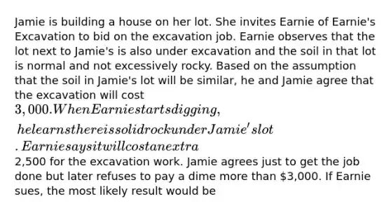 Jamie is building a house on her lot. She invites Earnie of Earnie's Excavation to bid on the excavation job. Earnie observes that the lot next to Jamie's is also under excavation and the soil in that lot is normal and not excessively rocky. Based on the assumption that the soil in Jamie's lot will be similar, he and Jamie agree that the excavation will cost 3,000. When Earnie starts digging, he learns there is solid rock under Jamie's lot. Earnie says it will cost an extra2,500 for the excavation work. Jamie agrees just to get the job done but later refuses to pay a dime more than 3,000. If Earnie sues, the most likely result would be