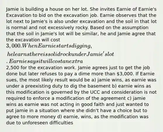 Jamie is building a house on her lot. She invites Earnie of Earnie's Excavation to bid on the excavation job. Earnie observes that the lot next to Jamie's is also under excavation and the soil in that lot is normal and not excessively rocky. Based on the assumption that the soil in Jamie's lot will be similar, he and Jamie agree that the excavation will cost 3,000. When Earnie starts digging, he learns there is solid rock under Jamie's lot. Earnie says it will cost an extra2,500 for the excavation work. Jamie agrees just to get the job done but later refuses to pay a dime more than 3,000. If Earnie sues, the most likely result would be a) jamie wins, as earnie was under a preexisting duty to dig the basement b) earnie wins as this modification is governed by the UCC and consideration is not required to enforce a modification of the agreement c) jamie wins as earnie was not acting in good faith and just wanted to put jamie in a situation where she didn't have a choice but to agree to more money d) earnie, wins, as the modification was due to unforeseen difficulties