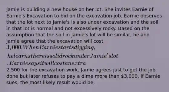 Jamie is building a new house on her lot. She invites Earnie of Earnie's Excavation to bid on the excavation job. Earnie observes that the lot next to Jamie's is also under excavation and the soil in that lot is normal and not excessively rocky. Based on the assumption that the soil in Jamie's lot will be similar, he and Jamie agree that the excavation will cost 3,000. When Earnie starts digging, he learns there is solid rock under Jamie's lot. Earnie says it will cost an extra2,500 for the excavation work. Jamie agrees just to get the job done but later refuses to pay a dime more than 3,000. If Earnie sues, the most likely result would be: