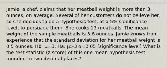 Jamie, a chef, claims that her meatball weight is <a href='https://www.questionai.com/knowledge/keWHlEPx42-more-than' class='anchor-knowledge'>more than</a> 3 ounces, on average. Several of her customers do not believe her, so she decides to do a hypothesis test, at a 5% significance level, to persuade them. She cooks 13 meatballs. The mean weight of the sample meatballs is 3.6 ounces. Jamie knows from experience that the <a href='https://www.questionai.com/knowledge/kqGUr1Cldy-standard-deviation' class='anchor-knowledge'>standard deviation</a> for her meatball weight is 0.5 ounces. H0: μ=3; Ha: μ>3 α=0.05 (significance level) What is <a href='https://www.questionai.com/knowledge/kzeQt8hpQB-the-test-statistic' class='anchor-knowledge'>the test statistic</a> (z-score) of this one-mean hypothesis test, rounded to two decimal places?