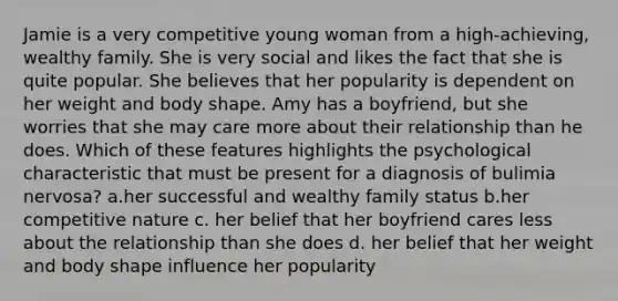 Jamie is a very competitive young woman from a high-achieving, wealthy family. She is very social and likes the fact that she is quite popular. She believes that her popularity is dependent on her weight and body shape. Amy has a boyfriend, but she worries that she may care more about their relationship than he does. Which of these features highlights the psychological characteristic that must be present for a diagnosis of bulimia nervosa? a.her successful and wealthy family status b.her competitive nature c. her belief that her boyfriend cares less about the relationship than she does d. her belief that her weight and body shape influence her popularity