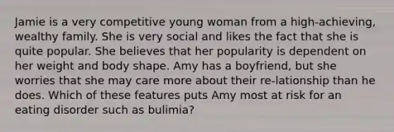 Jamie is a very competitive young woman from a high-achieving, wealthy family. She is very social and likes the fact that she is quite popular. She believes that her popularity is dependent on her weight and body shape. Amy has a boyfriend, but she worries that she may care more about their re-lationship than he does. Which of these features puts Amy most at risk for an eating disorder such as bulimia?