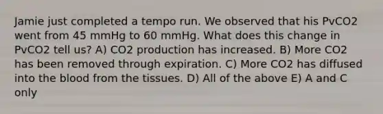 Jamie just completed a tempo run. We observed that his PvCO2 went from 45 mmHg to 60 mmHg. What does this change in PvCO2 tell us? A) CO2 production has increased. B) More CO2 has been removed through expiration. C) More CO2 has diffused into the blood from the tissues. D) All of the above E) A and C only