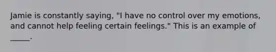 Jamie is constantly saying, "I have no control over my emotions, and cannot help feeling certain feelings." This is an example of _____.