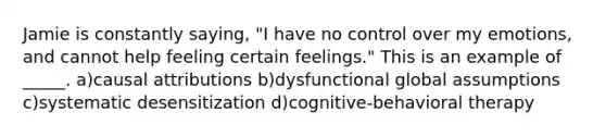 Jamie is constantly saying, "I have no control over my emotions, and cannot help feeling certain feelings." This is an example of _____. a)causal attributions b)dysfunctional global assumptions c)systematic desensitization d)cognitive-behavioral therapy