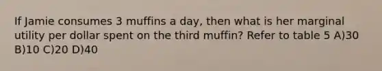 If Jamie consumes 3 muffins a day, then what is her marginal utility per dollar spent on the third muffin? Refer to table 5 A)30 B)10 C)20 D)40