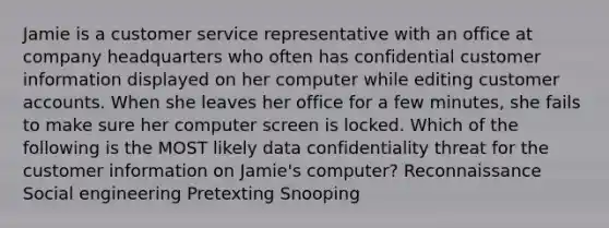 Jamie is a customer service representative with an office at company headquarters who often has confidential customer information displayed on her computer while editing customer accounts. When she leaves her office for a few minutes, she fails to make sure her computer screen is locked. Which of the following is the MOST likely data confidentiality threat for the customer information on Jamie's computer? Reconnaissance Social engineering Pretexting Snooping