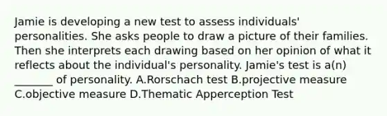 Jamie is developing a new test to assess individuals' personalities. She asks people to draw a picture of their families. Then she interprets each drawing based on her opinion of what it reflects about the individual's personality. Jamie's test is a(n) _______ of personality. A.Rorschach test B.projective measure C.objective measure D.Thematic Apperception Test