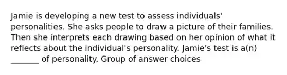 Jamie is developing a new test to assess individuals' personalities. She asks people to draw a picture of their families. Then she interprets each drawing based on her opinion of what it reflects about the individual's personality. Jamie's test is a(n) _______ of personality. Group of answer choices