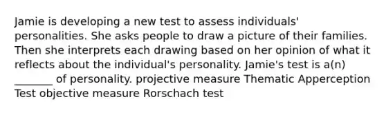 Jamie is developing a new test to assess individuals' personalities. She asks people to draw a picture of their families. Then she interprets each drawing based on her opinion of what it reflects about the individual's personality. Jamie's test is a(n) _______ of personality. projective measure Thematic Apperception Test objective measure Rorschach test