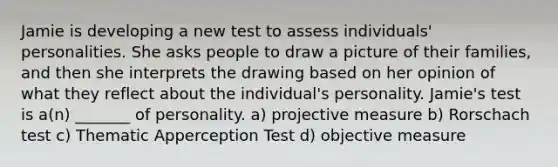 Jamie is developing a new test to assess individuals' personalities. She asks people to draw a picture of their families, and then she interprets the drawing based on her opinion of what they reflect about the individual's personality. Jamie's test is a(n) _______ of personality. a) projective measure b) Rorschach test c) Thematic Apperception Test d) objective measure