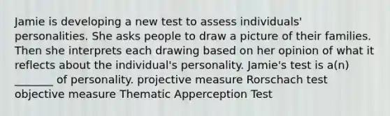 Jamie is developing a new test to assess individuals' personalities. She asks people to draw a picture of their families. Then she interprets each drawing based on her opinion of what it reflects about the individual's personality. Jamie's test is a(n) _______ of personality. projective measure Rorschach test objective measure Thematic Apperception Test