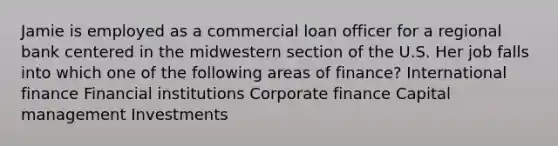 Jamie is employed as a commercial loan officer for a regional bank centered in the midwestern section of the U.S. Her job falls into which one of the following areas of finance? International finance Financial institutions Corporate finance Capital management Investments