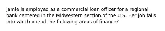 Jamie is employed as a commercial loan officer for a regional bank centered in the Midwestern section of the U.S. Her job falls into which one of the following areas of finance?