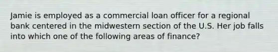 Jamie is employed as a commercial loan officer for a regional bank centered in the midwestern section of the U.S. Her job falls into which one of the following areas of finance?