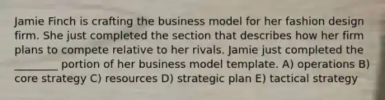 Jamie Finch is crafting the business model for her fashion design firm. She just completed the section that describes how her firm plans to compete relative to her rivals. Jamie just completed the ________ portion of her business model template. A) operations B) core strategy C) resources D) strategic plan E) tactical strategy