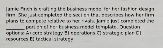 Jamie Finch is crafting the business model for her fashion design firm. She just completed the section that describes how her firm plans to compete relative to her rivals. Jamie just completed the ________ portion of her business model template. Question options: A) core strategy B) operations C) strategic plan D) resources E) tactical strategy