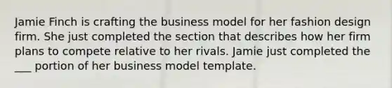 Jamie Finch is crafting the business model for her fashion design firm. She just completed the section that describes how her firm plans to compete relative to her rivals. Jamie just completed the ___ portion of her business model template.