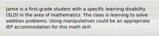 Jamie is a first-grade student with a specific learning disability (SLD) in the area of mathematics. The class is learning to solve addition problems. Using manipulatives could be an appropriate IEP accommodation for this math skill.