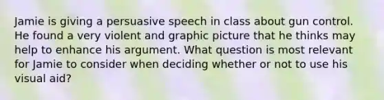 Jamie is giving a persuasive speech in class about gun control. He found a very violent and graphic picture that he thinks may help to enhance his argument. What question is most relevant for Jamie to consider when deciding whether or not to use his visual aid?