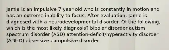 Jamie is an impulsive 7-year-old who is constantly in motion and has an extreme inability to focus. After evaluation, Jamie is diagnosed with a neurodevelopmental disorder. Of the following, which is the most likely diagnosis? bipolar disorder autism spectrum disorder (ASD) attention-deficit/hyperactivity disorder (ADHD) obsessive-compulsive disorder