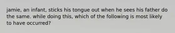 jamie, an infant, sticks his tongue out when he sees his father do the same. while doing this, which of the following is most likely to have occurred?