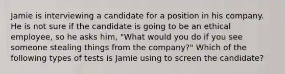 Jamie is interviewing a candidate for a position in his company. He is not sure if the candidate is going to be an ethical employee, so he asks him, "What would you do if you see someone stealing things from the company?" Which of the following types of tests is Jamie using to screen the candidate?