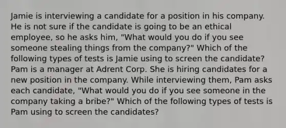 Jamie is interviewing a candidate for a position in his company. He is not sure if the candidate is going to be an ethical employee, so he asks him, "What would you do if you see someone stealing things from the company?" Which of the following types of tests is Jamie using to screen the candidate? Pam is a manager at Adrent Corp. She is hiring candidates for a new position in the company. While interviewing them, Pam asks each candidate, "What would you do if you see someone in the company taking a bribe?" Which of the following types of tests is Pam using to screen the candidates?