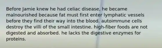 Before Jamie knew he had celiac disease, he became malnourished because fat must first enter lymphatic vessels before they find their way into the blood. autoimmune cells destroy the villi of the small intestine. high-fiber foods are not digested and absorbed. he lacks the digestive enzymes for proteins.