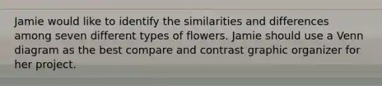 Jamie would like to identify the similarities and differences among seven different types of flowers. Jamie should use a Venn diagram as the best compare and contrast graphic organizer for her project.