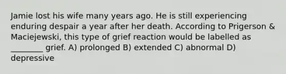 Jamie lost his wife many years ago. He is still experiencing enduring despair a year after her death. According to Prigerson & Maciejewski, this type of grief reaction would be labelled as ________ grief. A) prolonged B) extended C) abnormal D) depressive