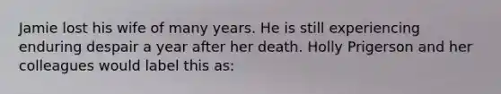 Jamie lost his wife of many years. He is still experiencing enduring despair a year after her death. Holly Prigerson and her colleagues would label this as: