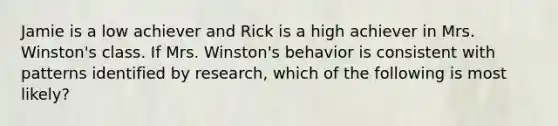 Jamie is a low achiever and Rick is a high achiever in Mrs. Winston's class. If Mrs. Winston's behavior is consistent with patterns identified by research, which of the following is most likely?