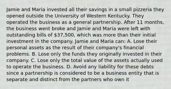 Jamie and Maria invested all their savings in a small pizzeria they opened outside the University of Western Kentucky. They operated the business as a general partnership. After 11 months, the business went broke and Jamie and Maria were left with outstanding bills of 37,500, which was more than their initial investment in the company. Jamie and Maria can: A. Lose their personal assets as the result of their company's financial problems. B. Lose only the funds they originally invested in their company. C. Lose only the total value of the assets actually used to operate the business. D. Avoid any liability for these debts since a partnership is considered to be a business entity that is separate and distinct from the partners who own it