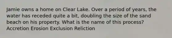 Jamie owns a home on Clear Lake. Over a period of years, the water has receded quite a bit, doubling the size of the sand beach on his property. What is the name of this process? Accretion Erosion Exclusion Reliction