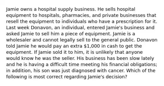 Jamie owns a hospital supply business. He sells hospital equipment to hospitals, pharmacies, and private businesses that resell the equipment to individuals who have a prescription for it. Last week Donavon, an individual, entered Jamie's business and asked Jamie to sell him a piece of equipment. Jamie is a wholesaler and cannot legally sell to the general public. Donavon told Jamie he would pay an extra 1,000 in cash to get the equipment. If Jamie sold it to him, it is unlikely that anyone would know he was the seller. His business has been slow lately and he is having a difficult time meeting his financial obligations; in addition, his son was just diagnosed with cancer. Which of the following is most correct regarding Jamie's decision?