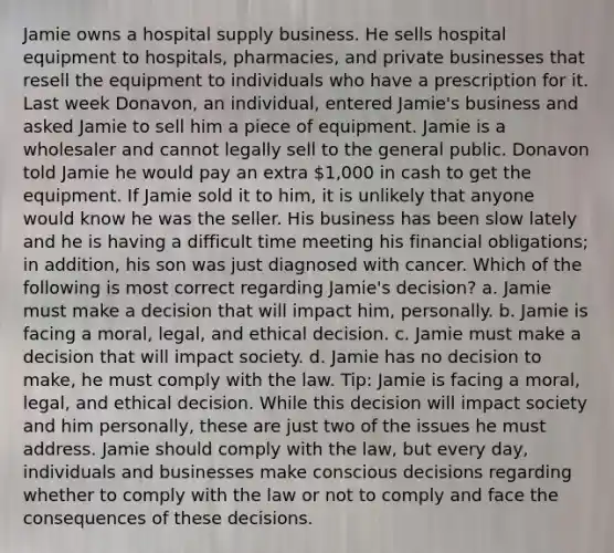 Jamie owns a hospital supply business. He sells hospital equipment to hospitals, pharmacies, and private businesses that resell the equipment to individuals who have a prescription for it. Last week Donavon, an individual, entered Jamie's business and asked Jamie to sell him a piece of equipment. Jamie is a wholesaler and cannot legally sell to the general public. Donavon told Jamie he would pay an extra 1,000 in cash to get the equipment. If Jamie sold it to him, it is unlikely that anyone would know he was the seller. His business has been slow lately and he is having a difficult time meeting his financial obligations; in addition, his son was just diagnosed with cancer. Which of the following is most correct regarding Jamie's decision? a. Jamie must make a decision that will impact him, personally. b. Jamie is facing a moral, legal, and ethical decision. c. Jamie must make a decision that will impact society. d. Jamie has no decision to make, he must comply with the law. Tip: Jamie is facing a moral, legal, and ethical decision. While this decision will impact society and him personally, these are just two of the issues he must address. Jamie should comply with the law, but every day, individuals and businesses make conscious decisions regarding whether to comply with the law or not to comply and face the consequences of these decisions.