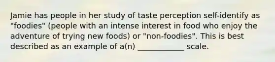 Jamie has people in her study of taste perception self-identify as "foodies" (people with an intense interest in food who enjoy the adventure of trying new foods) or "non-foodies". This is best described as an example of a(n) ____________ scale.