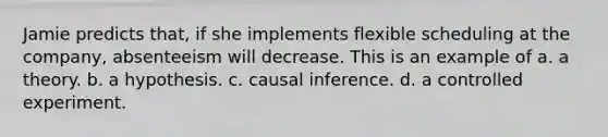 Jamie predicts that, if she implements flexible scheduling at the company, absenteeism will decrease. This is an example of a. a theory. b. a hypothesis. c. causal inference. d. a controlled experiment.