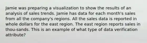 Jamie was preparing a visualization to show the results of an analysis of sales trends. Jamie has data for each month's sales from all the company's regions. All the sales data is reported in whole dollars for the east region. The east region reports sales in thou-sands. This is an example of what type of data verification attribute?