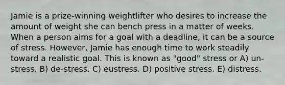 Jamie is a prize-winning weightlifter who desires to increase the amount of weight she can bench press in a matter of weeks. When a person aims for a goal with a deadline, it can be a source of stress. However, Jamie has enough time to work steadily toward a realistic goal. This is known as "good" stress or A) un-stress. B) de-stress. C) eustress. D) positive stress. E) distress.