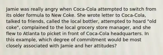 Jamie was really angry when Coca-Cola attempted to switch from its older formula to New Coke. She wrote letter to Coca-Cola, talked to friends, called the local bottler, attempted to hoard "old coke", complained to the local grocery store manager, and she flew to Atlanta to picket in front of Coca-Cola headquarters. In this example, which degree of commitment would be most closely associated with Jamie and her attitudes?