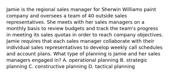 Jamie is the regional sales manager for Sherwin Williams paint company and oversees a team of 40 outside sales representatives. She meets with her sales managers on a monthly basis to review budgets and track the team's progress in meeting its sales quotas in order to reach company objectives. Jamie requires that each sales manager collaborate with their individual sales representatives to develop weekly call schedules and account plans. What type of planning is Jamie and her sales managers engaged in? ​A. operational planning ​B. strategic planning ​C. constructive planning ​D. tactical planning