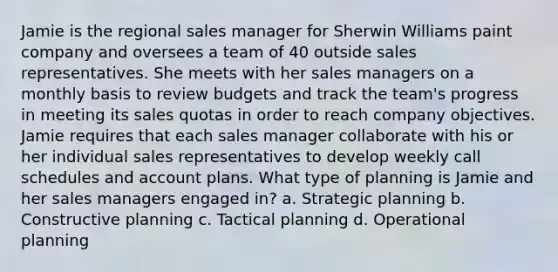 Jamie is the regional sales manager for Sherwin Williams paint company and oversees a team of 40 outside sales representatives. She meets with her sales managers on a monthly basis to review budgets and track the team's progress in meeting its sales quotas in order to reach company objectives. Jamie requires that each sales manager collaborate with his or her individual sales representatives to develop weekly call schedules and account plans. What type of planning is Jamie and her sales managers engaged in? a. Strategic planning b. Constructive planning c. Tactical planning d. Operational planning